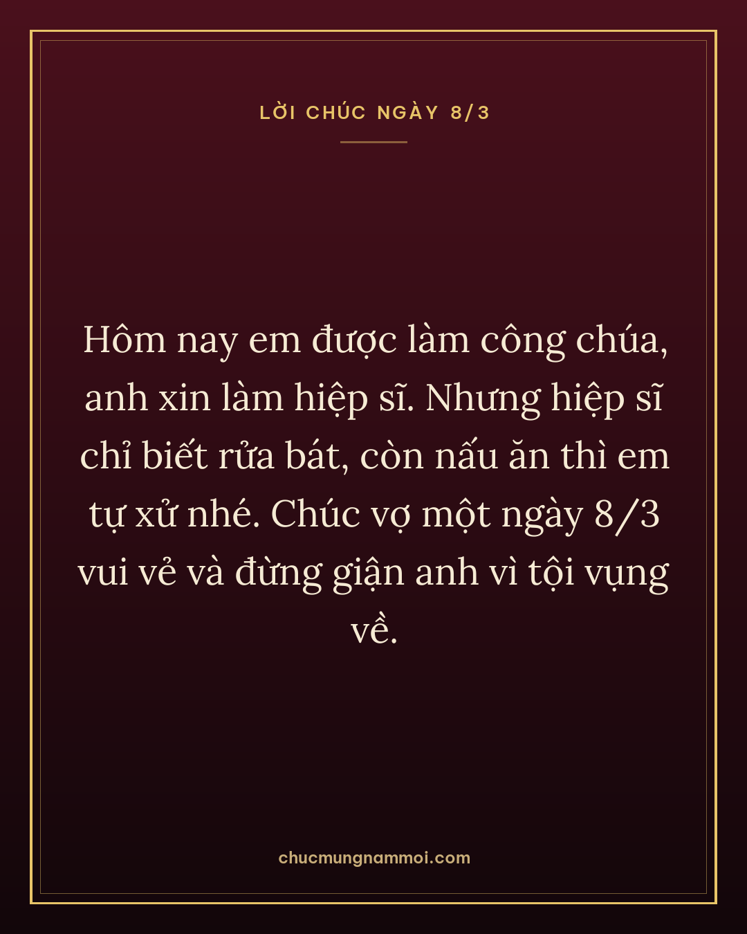 Hôm nay em được làm công chúa, anh xin làm hiệp sĩ. Nhưng hiệp sĩ chỉ biết rửa bát, còn nấu ăn thì em tự xử nhé. Chúc vợ một ngày 8/3 vui vẻ và đừng giận anh vì tội vụng về.