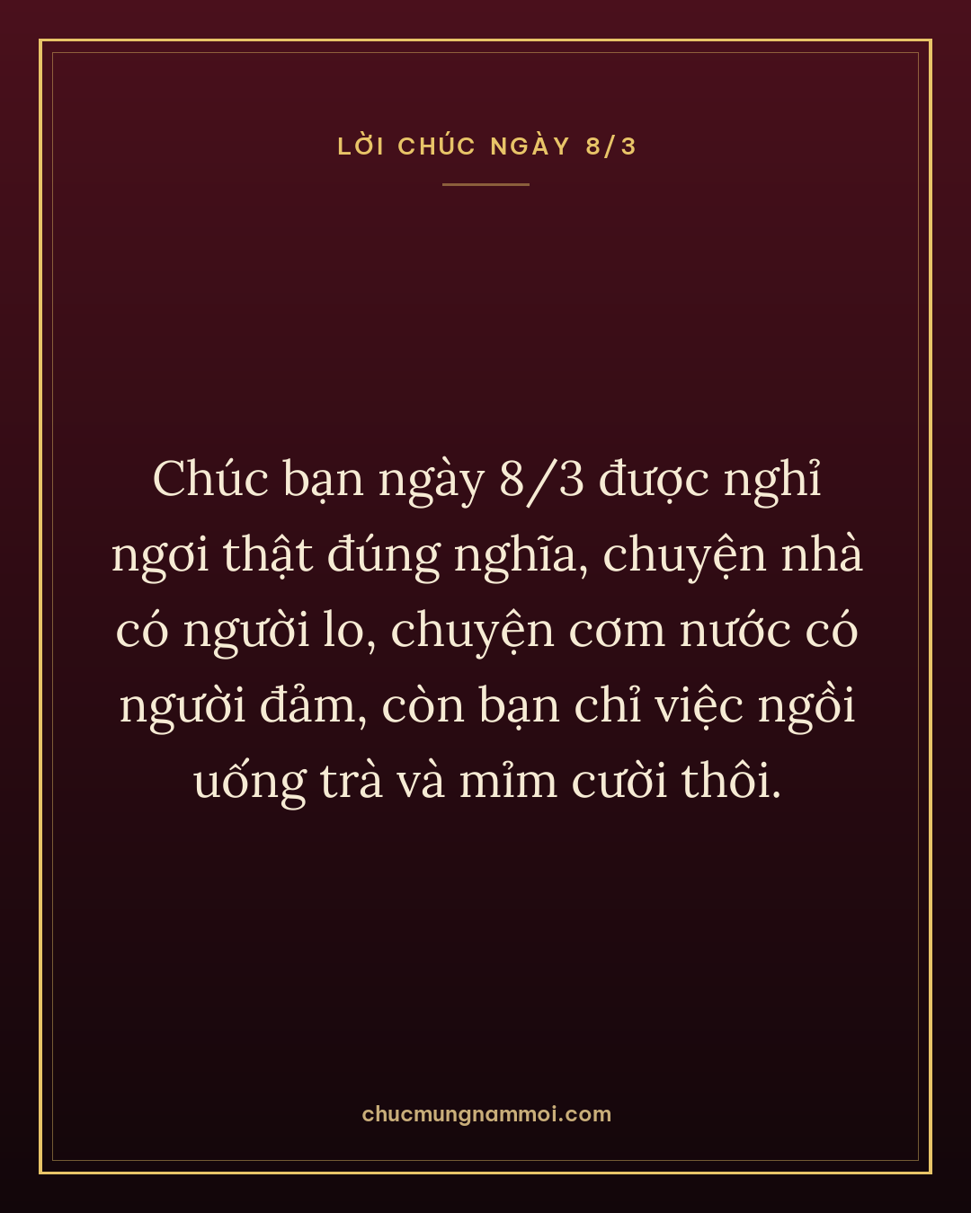 Chúc bạn ngày 8/3 được nghỉ ngơi thật đúng nghĩa, chuyện nhà có người lo, chuyện cơm nước có người đảm, còn bạn chỉ việc ngồi uống trà và mỉm cười thôi.