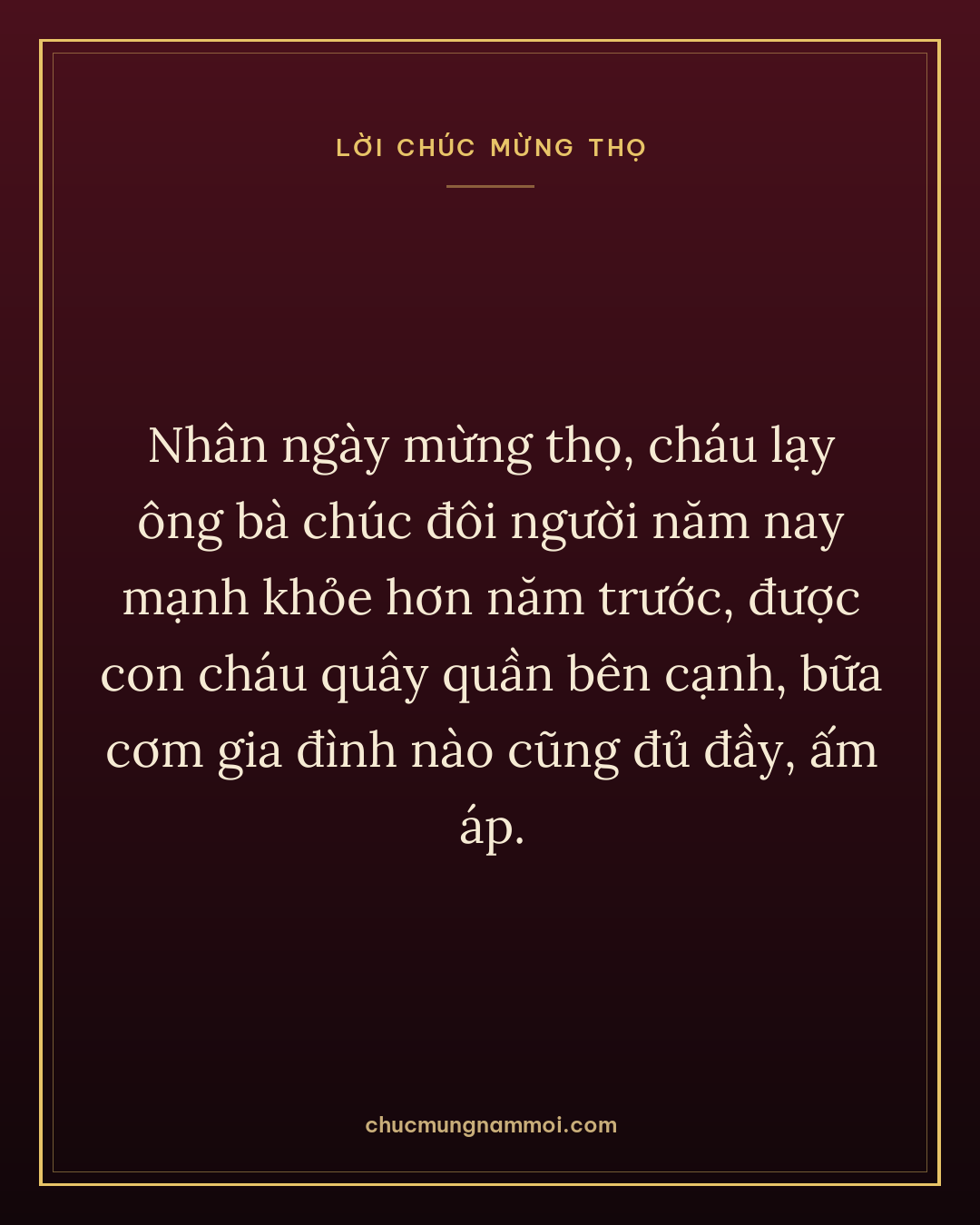 Nhân ngày mừng thọ, cháu lạy ông bà chúc đôi người năm nay mạnh khỏe hơn năm trước, được con cháu quây quần bên cạnh, bữa cơm gia đình nào cũng đủ đầy, ấm áp.