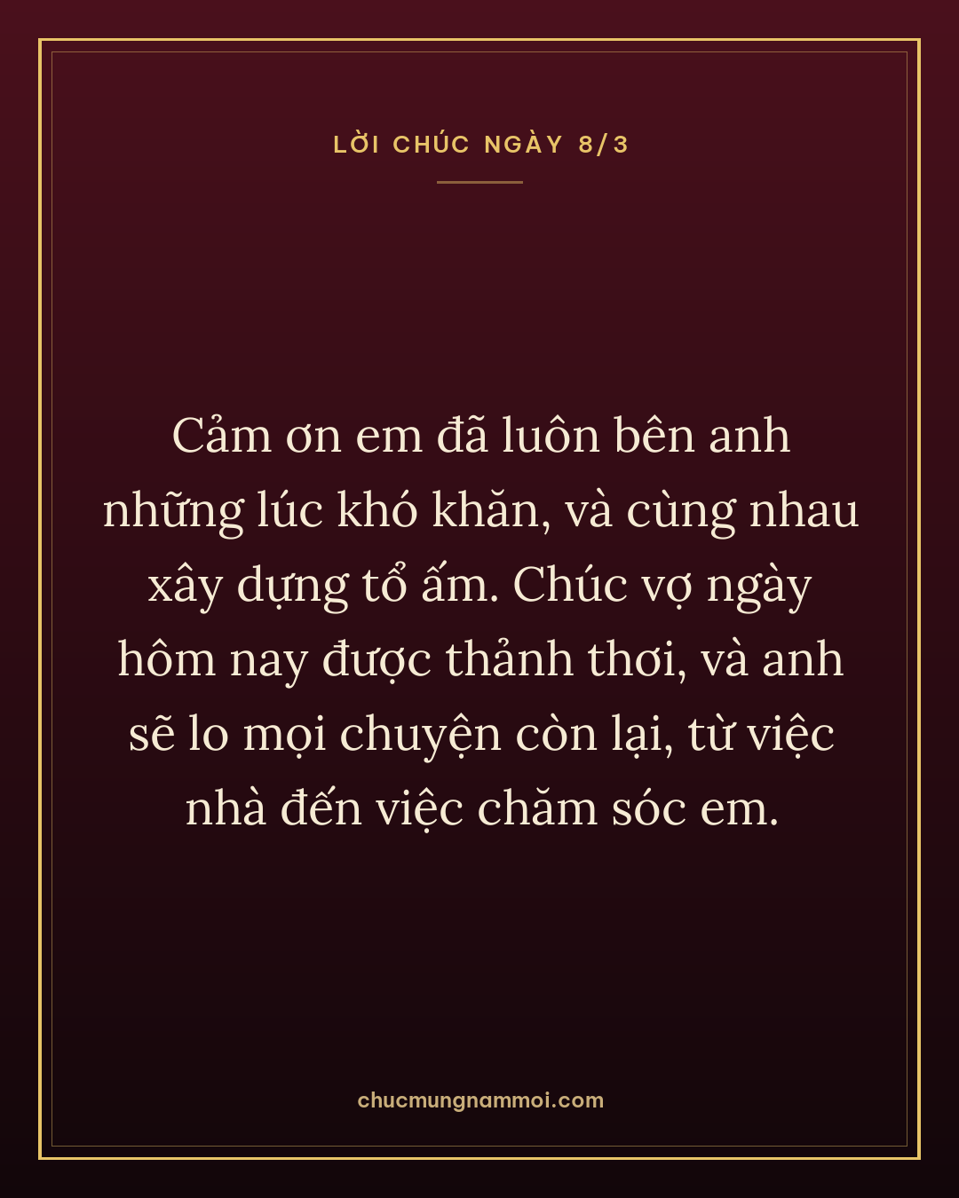 Cảm ơn em đã luôn bên anh những lúc khó khăn, và cùng nhau xây dựng tổ ấm. Chúc vợ ngày hôm nay được thảnh thơi, và anh sẽ lo mọi chuyện còn lại, từ việc nhà đến việc chăm sóc em.